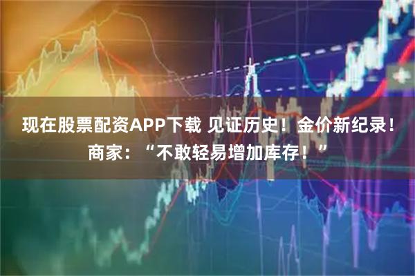 现在股票配资APP下载 见证历史！金价新纪录！商家：“不敢轻易增加库存！”