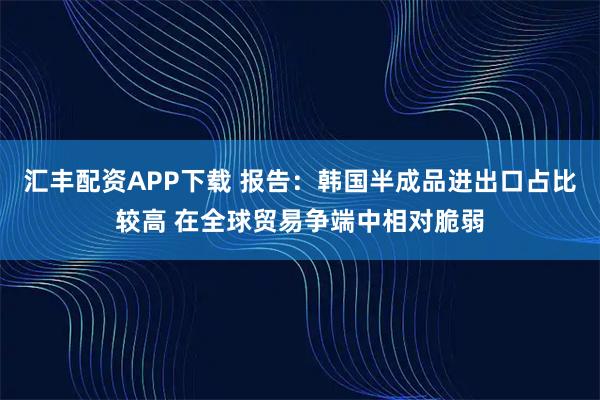 汇丰配资APP下载 报告：韩国半成品进出口占比较高 在全球贸易争端中相对脆弱